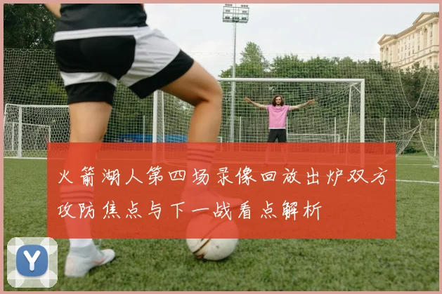 火箭湖人第四场录像回放出炉双方攻防焦点与下一战看点解析
