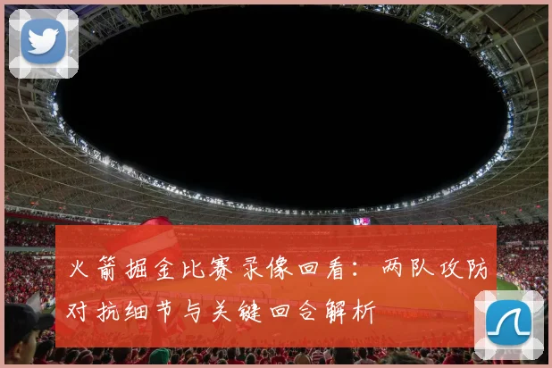 火箭掘金比赛录像回看：两队攻防对抗细节与关键回合解析