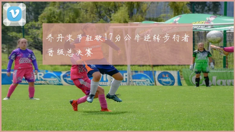 乔丹末节狂砍17分公牛逆转步行者晋级总决赛