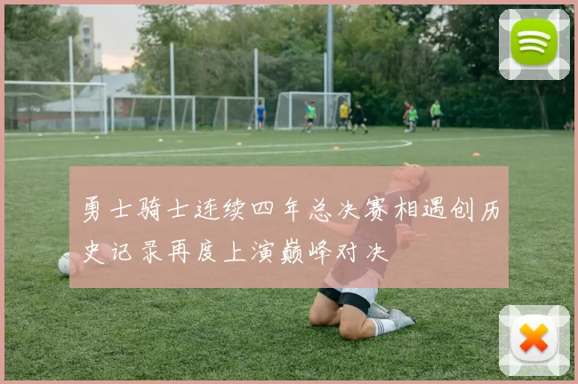 勇士骑士连续四年总决赛相遇创历史记录再度上演巅峰对决