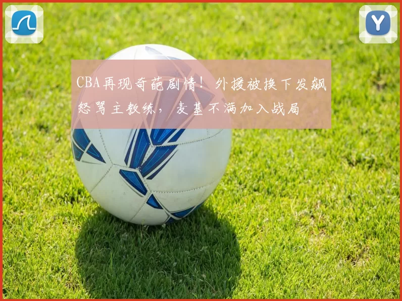CBA再现奇葩剧情！外援被换下发飙怒骂主教练，麦基不满加入战局