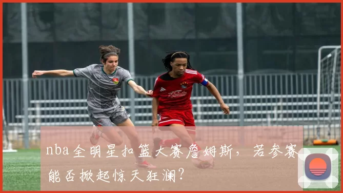 nba全明星扣篮大赛詹姆斯，若参赛能否掀起惊天狂澜？