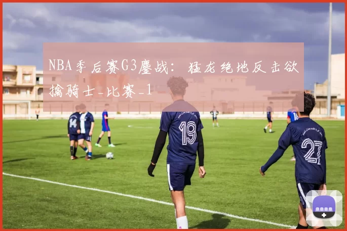 NBA季后赛G3鏖战：猛龙绝地反击欲擒骑士_比赛_1