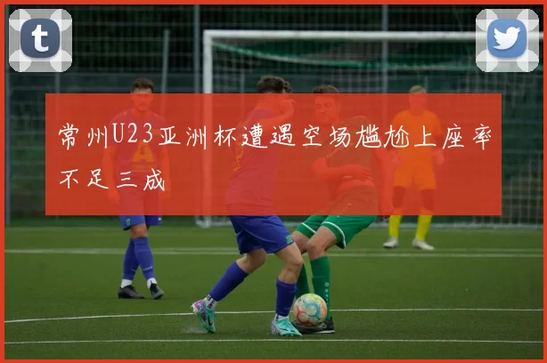 常州U23亚洲杯遭遇空场尴尬上座率不足三成