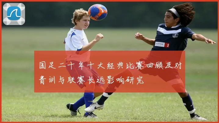 国足二十年十大经典比赛回顾及对青训与联赛长远影响研究