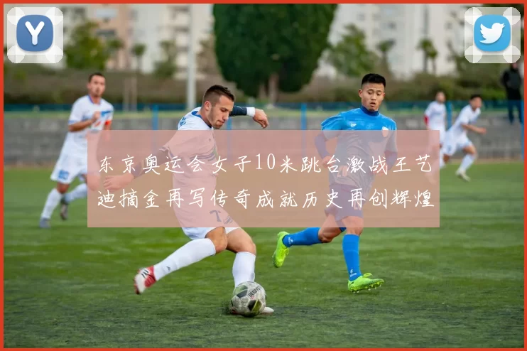 东京奥运会女子10米跳台激战王艺迪摘金再写传奇成就历史再创辉煌