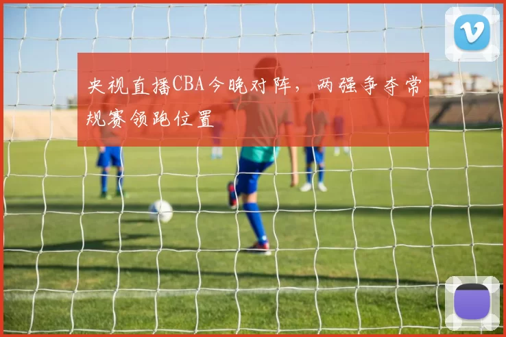 央视直播CBA今晚对阵，两强争夺常规赛领跑位置