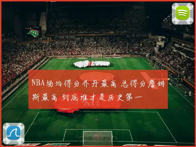 NBA场均得分乔丹最高 总得分詹姆斯最高 到底谁才是历史第一