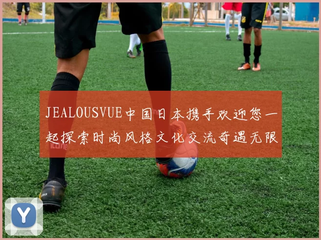 JEALOUSVUE中国日本携手欢迎您一起探索时尚风格文化交流奇遇无限惊喜旅程