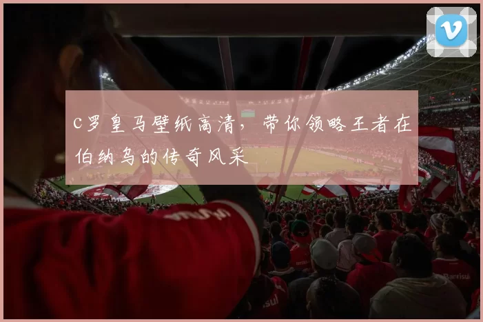 c罗皇马壁纸高清,带你领略王者在伯纳乌的传奇风采