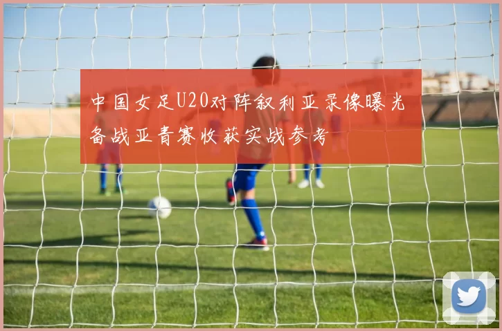中国女足U20对阵叙利亚录像曝光 备战亚青赛收获实战参考