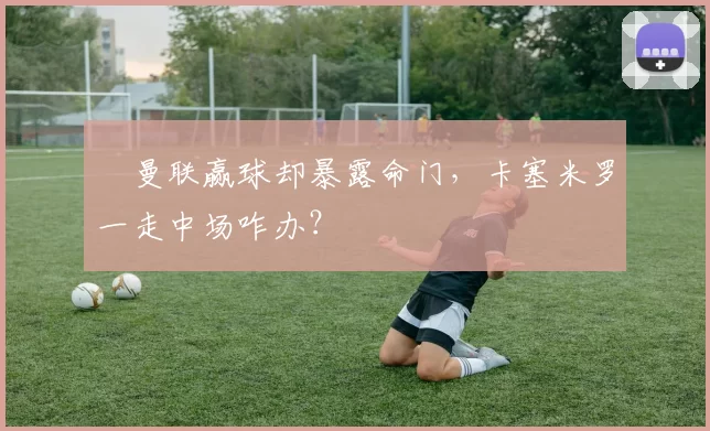 ​曼联赢球却暴露命门，卡塞米罗一走中场咋办？