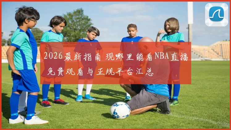 2026最新指南 现哪里能看NBA直播 免费观看与正规平台汇总