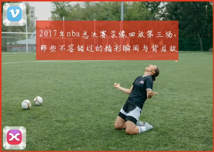 2017年nba总决赛录像回放第三场，那些不容错过的精彩瞬间与背后故事