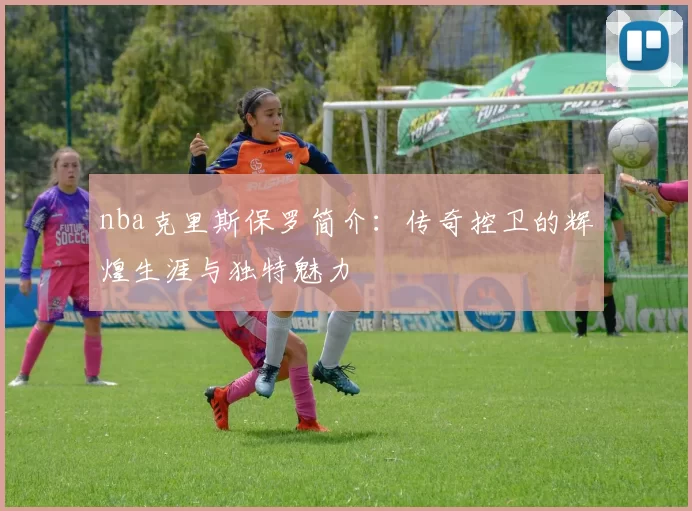 nba克里斯保罗简介：传奇控卫的辉煌生涯与独特魅力