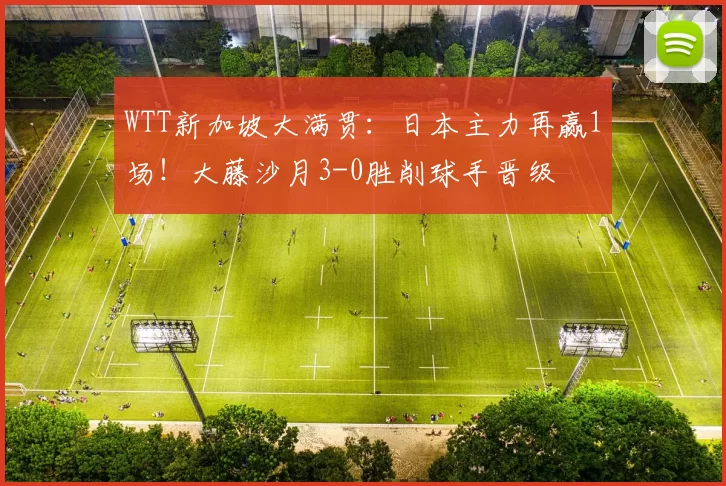 WTT新加坡大满贯：日本主力再赢1场！大藤沙月3-0胜削球手晋级
