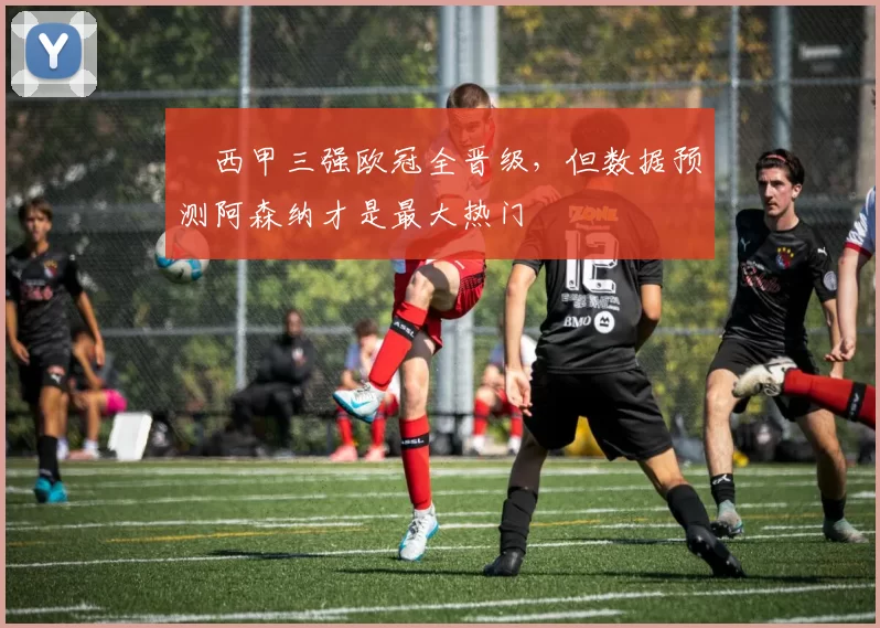 ​西甲三强欧冠全晋级，但数据预测阿森纳才是最大热门