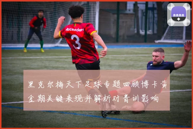 里克尔梅天下足球专题回顾博卡黄金期关键表现并解析对青训影响