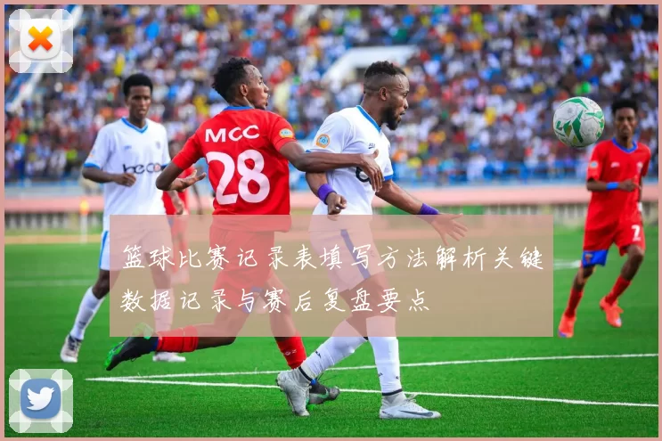 篮球比赛记录表填写方法解析关键数据记录与赛后复盘要点