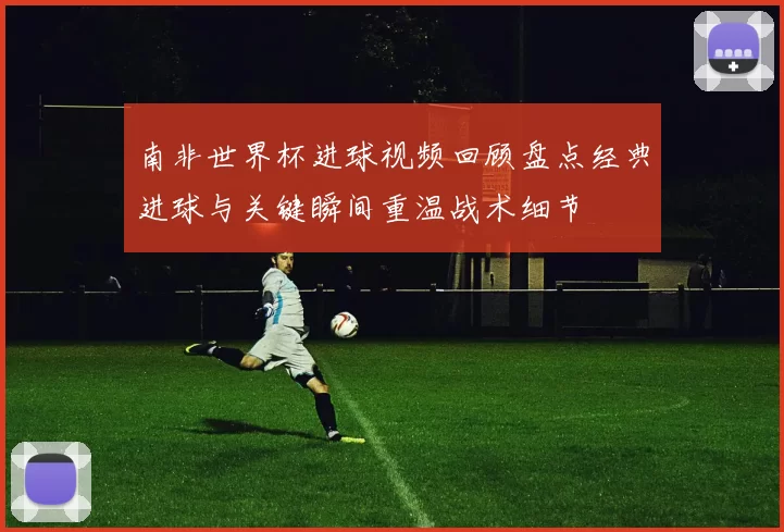 南非世界杯进球视频回顾盘点经典进球与关键瞬间重温战术细节