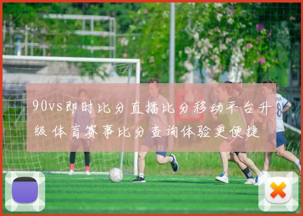 90vs即时比分直播比分移动平台升级 体育赛事比分查询体验更便捷
