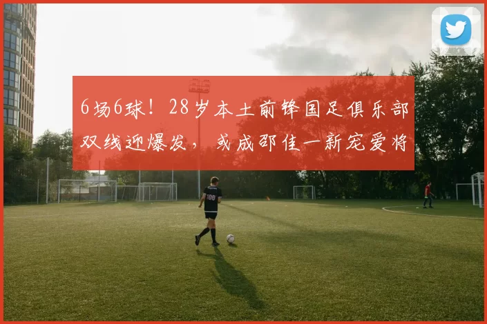 6场6球！28岁本土前锋国足俱乐部双线迎爆发，或成邵佳一新宠爱将