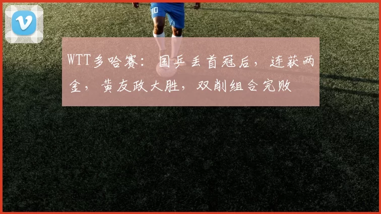 WTT多哈赛：国乒丢首冠后，连获两金，黄友政大胜，双削组合完败