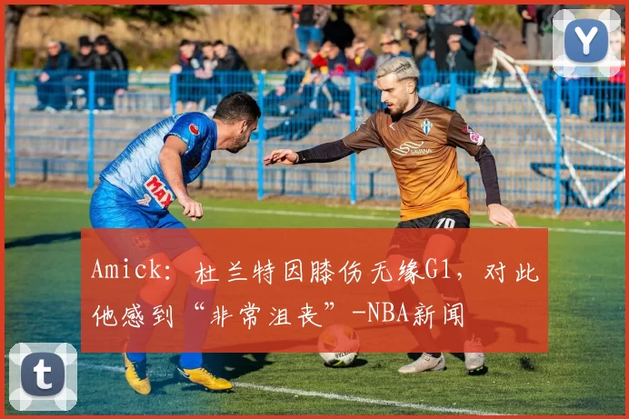 Amick：杜兰特因膝伤无缘G1，对此他感到“非常沮丧”-NBA新闻