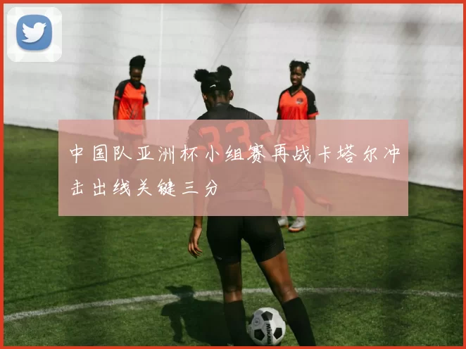 中国队亚洲杯小组赛再战卡塔尔冲击出线关键三分