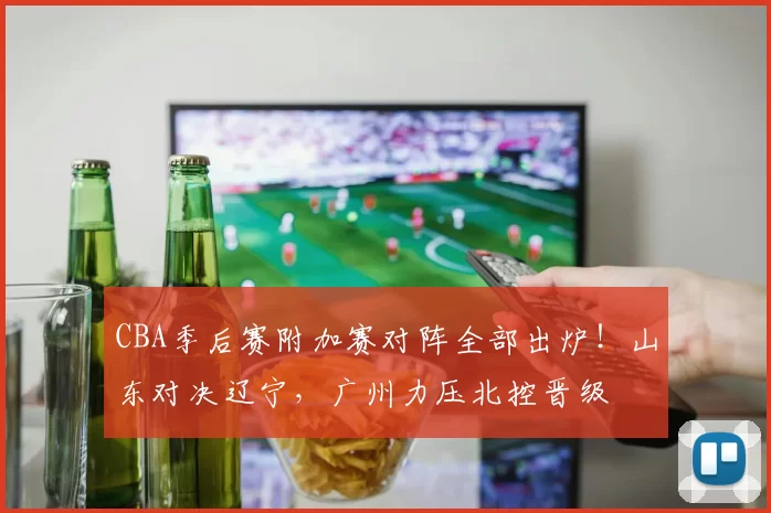 CBA季后赛附加赛对阵全部出炉！山东对决辽宁，广州力压北控晋级