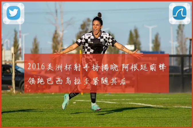 2016美洲杯射手榜揭晓 阿根廷前锋领跑巴西乌拉圭紧随其后