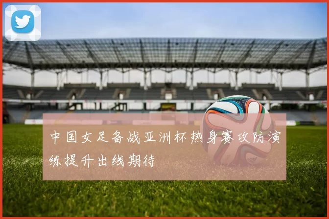 中国女足备战亚洲杯热身赛攻防演练提升出线期待