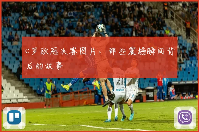 c罗欧冠决赛图片，那些震撼瞬间背后的故事