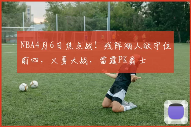 NBA4月6日焦点战！残阵湖人欲守住前四，火勇大战，雷霆PK爵士
