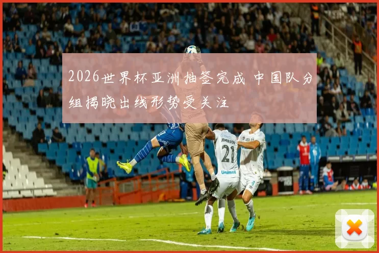 2026世界杯亚洲抽签完成 中国队分组揭晓出线形势受关注