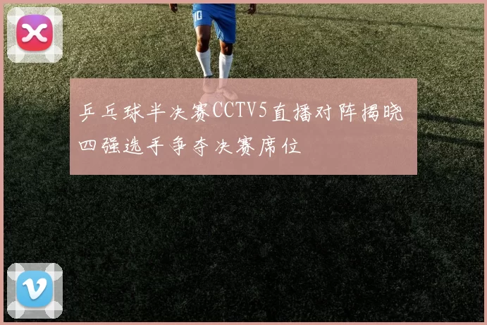 乒乓球半决赛CCTV5直播对阵揭晓 四强选手争夺决赛席位