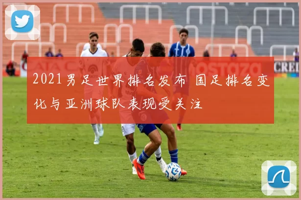 2021男足世界排名发布 国足排名变化与亚洲球队表现受关注