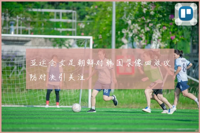 亚运会女足朝鲜对韩国录像回放攻防对决引关注
