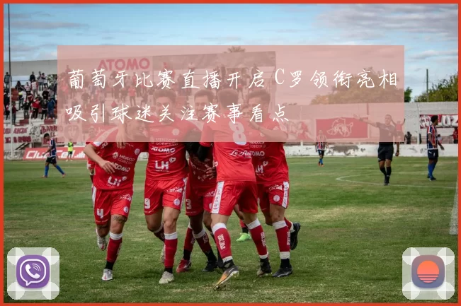 葡萄牙比赛直播开启 C罗领衔亮相吸引球迷关注赛事看点