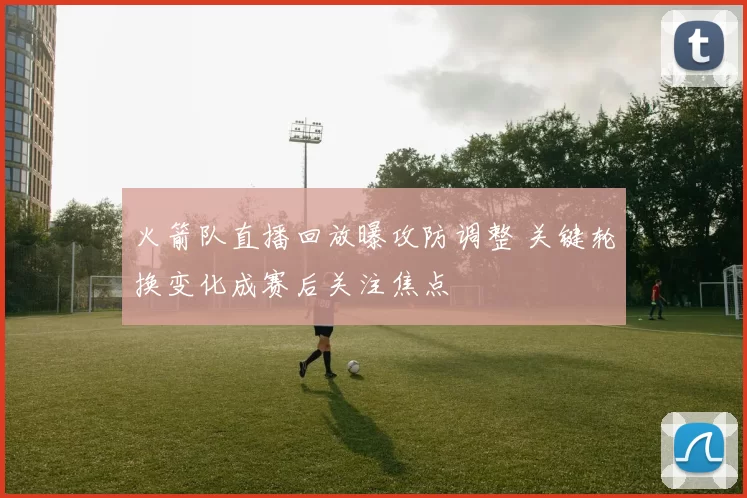 火箭队直播回放曝攻防调整 关键轮换变化成赛后关注焦点