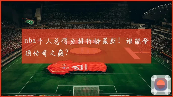 nba个人总得分排行榜最新！谁能登顶传奇之巅？