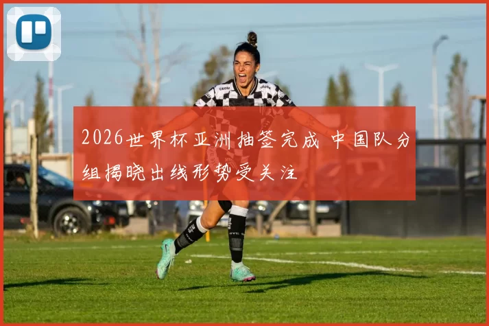 2026世界杯亚洲抽签完成 中国队分组揭晓出线形势受关注