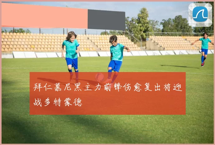 拜仁慕尼黑主力前锋伤愈复出将迎战多特蒙德