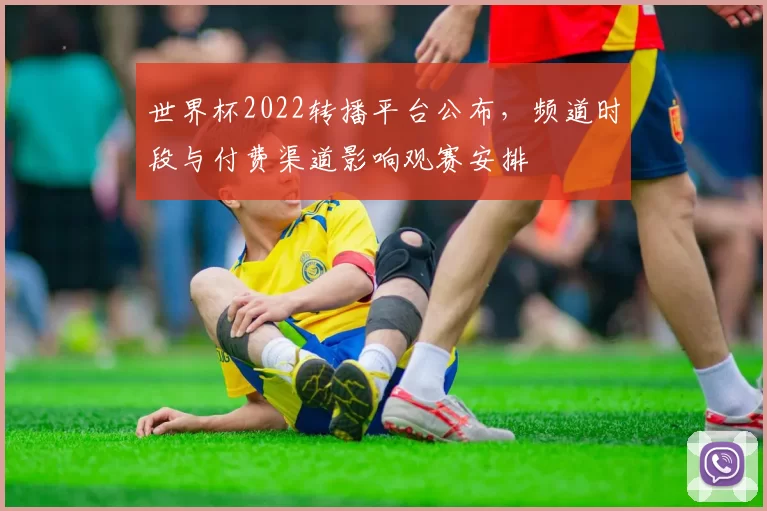 世界杯2022转播平台公布，频道时段与付费渠道影响观赛安排