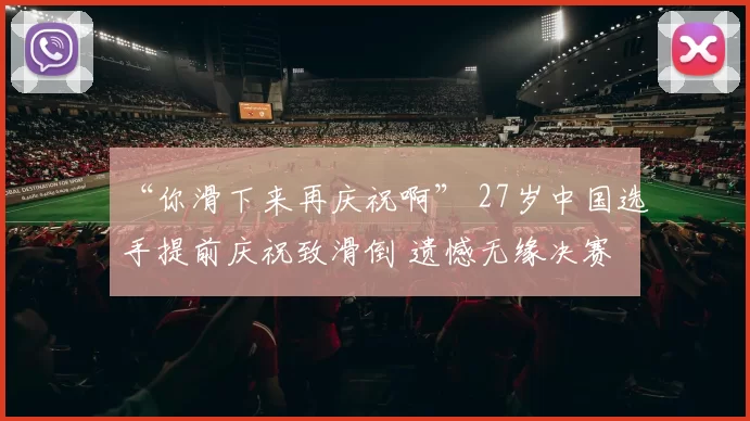 “你滑下来再庆祝啊” 27岁中国选手提前庆祝致滑倒 遗憾无缘决赛