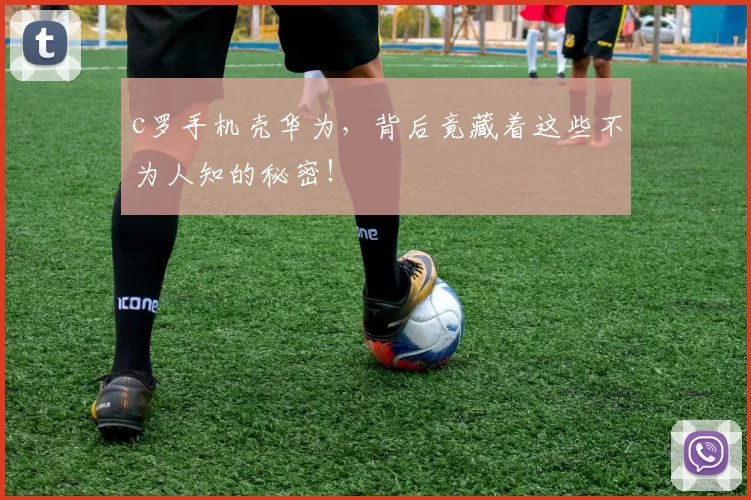 c罗手机壳华为，背后竟藏着这些不为人知的秘密！