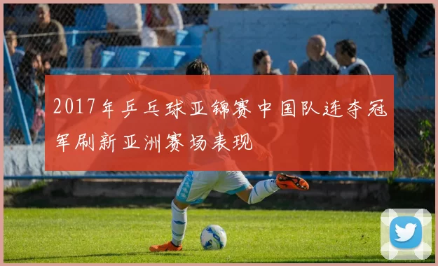 2017年乒乓球亚锦赛中国队连夺冠军刷新亚洲赛场表现