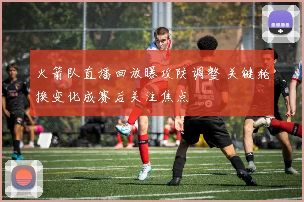 火箭队直播回放曝攻防调整 关键轮换变化成赛后关注焦点