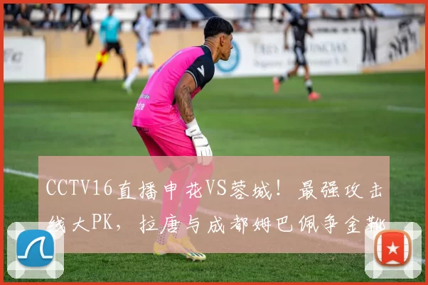 CCTV16直播申花VS蓉城！最强攻击线大PK，拉唐与成都姆巴佩争金靴